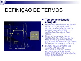 DEFINIÇÃO DE TERMOS Tempo de retenção corrigido Quando as moléculas do soluto ficam na fase móvel, elas devem movimentar-se com a mesma velocidade das moléculas da própria fase móvel. Parte do tempo em que as moléculas do soluto estão na fase móvel é igual ao tempo gasto para as moléculas da fase móvel percorrerem a coluna, t m SENDO ASSIM, PARTE DO TEMPO EM QUE AS MOLÉCULAS DO SOLUTO FICAM RETIDAS NA FASE ESTACIONÁRIA É CALCULADA PELA DIFERENÇA 