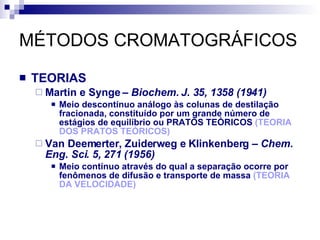 MÉTODOS CROMATOGRÁFICOS TEORIAS Martin e Synge –  Biochem. J. 35, 1358 (1941) Meio descontínuo análogo às colunas de destilação fracionada, constituído por um grande número de estágios de equilíbrio ou PRATOS TEÓRICOS  (TEORIA DOS PRATOS TEÓRICOS) Van Deemerter, Zuiderweg e Klinkenberg –  Chem. Eng. Sci. 5, 271 (1956) Meio contínuo através do qual a separação ocorre por fenômenos de difusão e transporte de massa  (TEORIA DA VELOCIDADE) 