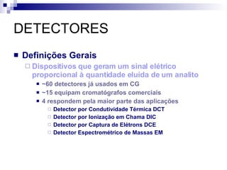DETECTORES Definições Gerais Dispositivos que geram um sinal elétrico proporcional à quantidade eluída de um analito ~60 detectores já usados em CG ~15 equipam cromatógrafos comerciais 4 respondem pela maior parte das aplicações Detector por Condutividade Térmica DCT Detector por Ionização em Chama DIC Detector por Captura de Elétrons DCE Detector Espectrométrico de Massas EM 