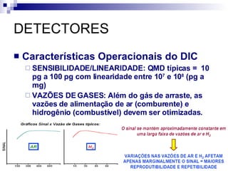 DETECTORES Características Operacionais do DIC SENSIBILIDADE/LINEARIDADE: QMD típicas =  10 pg a 100 pg com linearidade entre 10 7  e 10 8  (pg a mg) VAZÕES DE GASES: Além do gás de arraste, as vazões de alimentação de ar (comburente) e hidrogênio (combustível) devem ser otimizadas. 