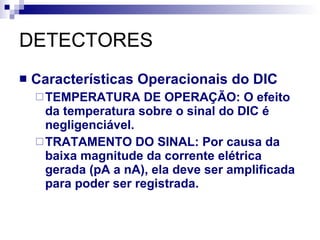 DETECTORES Características Operacionais do DIC TEMPERATURA DE OPERAÇÃO: O efeito da temperatura sobre o sinal do DIC é negligenciável. TRATAMENTO DO SINAL: Por causa da baixa magnitude da corrente elétrica gerada (pA a nA), ela deve ser amplificada para poder ser registrada. 