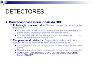 DETECTORES Características Operacionais do DCE Polarização dos eletrodos:  Vários modos de polarização possíveis VOLTAGEM CONSTANTE: Pouco usada modernamente   picos cromatográficos podem ser deformados VOLTAGEM PULSADA: Menos anomalias elétricas   maior sensibilidade e linearidade Temperatura do detector:  Dependência do sinal com temperatura de operação bastante significativa  Variação de  ± 3 ºC na temperatura    Erro ~10% na área dos picos Magnitude e sinal do erro depende do composto analisado! TEMPERATURA DO DCE DEVE SER RIGOROSAMENTE CONTROLADA 