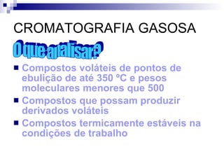 CROMATOGRAFIA GASOSA Compostos voláteis de pontos de ebulição de até 350 ºC e pesos moleculares menores que 500 Compostos que possam produzir derivados voláteis Compostos termicamente estáveis na condições de trabalho O que analisar? 