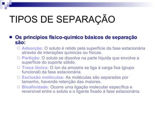 TIPOS DE SEPARAÇÃO Os princípios físico-químico básicos de separação são: Adsorção:   O soluto é retido pela superfície da fase estacionária através de interações químicas ou físicas. Partição:   O soluto se dissolve na parte líquida que envolve a superfície do suporte sólido. Troca iônica:   O íon da amostra se liga à carga fixa (grupo funcional) da fase estacionária. Exclusão moléculas:   As moléculas são separadas por tamanho, havendo retenção das maiores. Bioafinidade:   Ocorre uma ligação molecular específica e reversível entre o soluto e o ligante fixado à fase estacionária. 