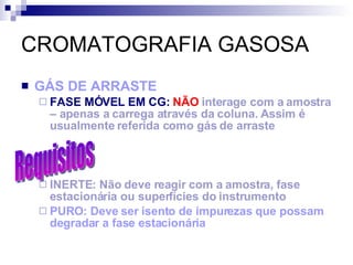 CROMATOGRAFIA GASOSA GÁS DE ARRASTE FASE MÓVEL EM CG:   NÃO  interage com a amostra – apenas a carrega através da coluna. Assim é usualmente referida como gás de arraste INERTE: Não deve reagir com a amostra, fase estacionária ou superfícies do instrumento PURO: Deve ser isento de impurezas que possam degradar a fase estacionária Requisitos 