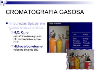CROMATOGRAFIA GASOSA Impurezas típicas em gases e seus efeitos: H 2 O, O 2      oxida/hidrolisa algumas FE, incompatíveis com DCE Hidrocarbonetos     ruído no sinal de DIC 