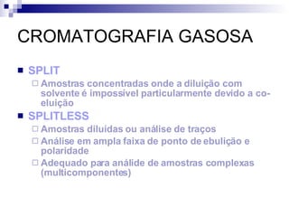 CROMATOGRAFIA GASOSA SPLIT Amostras concentradas onde a diluição com solvente é impossível particularmente devido a co-eluição SPLITLESS Amostras diluídas ou análise de traços Análise em ampla faixa de ponto de ebulição e polaridade Adequado para análide de amostras complexas (multicomponentes) 