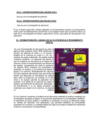 III.2.3.- CROMATOGRAFÍAGAS-LIQUIDO (CGL).
Que es una cromatografía de partición.
III.2.4.- CROMATOGRAFÍAGAS-SÓLIDO (CGS)
Que es una cromatografía de adsorción.
Si es un fluido supercrítico, (fluido calentado a una temperatura superior a la temperatura
crítica, pero simultáneamente comprimido a una presión mayor que su presión critica), se
trata de la cromatografía de fluidos supercríticos (CFS), que puede ser de partición o de
adsorción.
IV.- CROMATOGRAFÍA LIQUIDA DE ALTA EFICIENCIA O RENDIMIENTO
(HPLC).
Es una Cromatografía de alta presión es decir se
aplica el flujo a presión (entre 1500 a 2200 psi). El
tamaño de partícula es entre 3 y 10 micras, la
longitud de la columna es entre 5 y 25 cm. y
requiere de equipo sofisticado. Se pueden analizar
muestras proteicas. La reducción del tiempo en
que la sustancia se encuentra en el interior de la
columna, limita el ensanchamiento por difusión de
las bandas, aumentando por tanto la resolución.
El sistema HPLC requiere una mezcladora de
solventes, un inyector, y una bomba que inyecte el
líquido a la columna. Generalmente las columnas
de sílica requieren alta presión para que el flujo de
líquido sea adecuado, la mezcladora se requiere
para variar la proporción de solvente en la fase
móvil y el inyector permite la aplicación de la
muestra. A la salida de la columna se coloca un
detector generalmente de absorción ultravioleta o
de fluorescencia y si se desea recuperar las
moléculas que eluyen de la columna, se requiere
un colector.
En los sistemas modernos el análisis de la información obtenida se realizan mediante una
computadora acoplada al equipo; lo que permite estandarizar la cromatografía, identificar
la naturaleza los picos eluídos y cuantificar su contenido. Los picos se relacionan según
su "tiempo de retención" con estándares, que permiten identificar los aminoácidos
presentes en la mezcla. La cantidad relativa de cada uno de ellos se determina calculando
el área la curva del pico correspondiente.
 