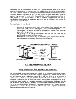 versatilidad de la cromatografía en capa fina. Aproximadamente solo el 4% de las
publicaciones sobre las distintas técnicas cromatográficas se dedican a la cromatografía
en papel. En esta técnica, la celulosa actúa como soporte de la fase estacionaria que
suele ser agua (cromatografia de partición). No obstante, también existen en el comercio
papeles impregnados (v.i. como gel de sílice o alúmina, con silicona para separaciones en
fase invertida, con cambiadores ionicos) o tratadas químicamente (v.i. grupos
cambiadores incorporados al esqueleto polimérico de la celulosa), que amplían la
aplicabilidad de esta técnica.
Particularidades de esta técnica:
- Comprende un sistema donde están presentes tres fases distintas; una fase
estacionaria sólida, una fase móvil liquida y una fase vapor en equilibrio.
- La fase estacionaria esta parcialmente equilibrada por la fase liquida antes del
paso de los compuestos.
- La capacidad de absorción disminuye a medida que una parte de las
posiciones de absorción están ocupados.
- No es posible hacer variar el flujo de la fase móvil para mejorar la separación.
- La velocidad de migración del disolvente no es constante.
V.I.2.- CROMATOGRAFIAEN COLUMNA.
V.1.2.1.- INTRODUCCIÓN A LA CROMATOGRAFÍA EN COLUMNA
La cromatografía es una técnica que se emplea en el fraccionamiento de proteínas.
Consiste en la aplicación de una muestra compleja de proteínas a una columna de cristal
en la que se ha situado una matriz sólida porosa que está inmersa en el solvente. A
continuación se bombea una gran cantidad de solvente a través de la columna. Las
diferentes proteínas se van retrasando de manera distinta según sus interacciones con la
matriz, por lo que pueden ser recogidas separadas a medida que son eluidas por el fondo
de la columna. Según la matriz escogida, las proteínas se pueden separar de acuerdo a
su carga, su hidrofobicidad, su tamañó o su capacidad de unirse a grupos químicos
particulares. La pureza de las fracciones obtenidas se suele comprobar mediante la
electroforesis en geles de poliacrilamida.
 