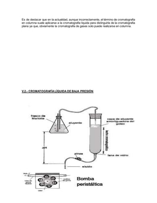Es de destacar que en la actualidad, aunque incorrectamente, el término de cromatografia
en columna suele aplicarse a la cromatografia liquida para distinguirla de la cromatografia
plana ya que, obviamente la cromatografia de gases solo puede realizarse en columna.
V.2.- CROMATOGRAFÍALÍQUIDA DE BAJA PRESIÓN
 
