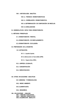 VIII.1.- METODOLOGÍA ANALÍTICA
VIII.1.2.- TÉCNICAS CROMATOGRÁFICAS
VIII.1.3.- CORRELACIÓN CROMATOGRÁFICA
VIII.1.4.-DETERMINACIÓN DE COMPOSICIÓN DE MEZCLAS
VIII.1.5.-CONCLUSIONES
IX.- NOMENCLATURA IUPAC PARA CROMATOGRAFIA
X.- MÉTODOS PRINCIPALES
X.1.-CROMATOGRAFÍA FRONTAL
X.2.-CROMATOGRAFÍA DE DESPLAZAMIENTO:
X.3.-CROMATOGRAFÍA DE ELUSIÓN:
XI.- PREPARACIÓN DE LA MUESTRA
XI.1.-EXTRACCIÓN.
XI.1.1.- Líquido-Líquido.
XI.1.2.-Extracción en fase sólida (SPE)
XI.1.3.- Supercrítica (FSC).
XI.2.- LIMPIEZA (CLEAN-UP).
XI.3.- CONCENTRACIÓN
XI.4.- DERIVATIZACION
XII.- OTRAS APLICACIONES ANALITICAS
XII.1.-MEDICINA Y FARMACOLOGÍA
XII.2.- MEDIO AMBIENTE
XII.3.-ALIMENTACIÓN.
XII.4.- BIOQUÍMICA
XIII.- APLICACIONES – ANALISIS
XIII.1.- ANÁLISIS CUALITATIVO
XIII.2.- ANÁLISIS CUANTITATIVO
XIII.3.-CALIBRACIÓN ABSOLUTA
 