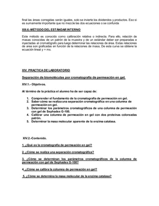 final las áreas corregidas serán iguales, solo se invierte los dividendos y productos. Eso si
es sumamente importante que no mezcle las dos ecuaciones o se confunda
XIII.6.-MÉTODO DEL ESTÁNDAR INTERNO
Este método es conocido como calibración relativa o indirecta. Para ello, relación de
masas conocidas de un patrón de la muestra y de un estándar deber ser preparadas e
inyectadas al cromatógrafo para luego determinar las relaciones de área. Estas relaciones
de area son graficadas en función de la relaciones de masa, De esta curva se obtiene la
ecuación lineal y = mx.
XIV. PRACTICA DE LABORATORIO
Separación de biomoléculas por cromatografía de permeación en gel.
XIV.1.- Objetivos.
Al término de la práctica el alumno ha de ser capaz de:
1. Comprender el fundamento de la cromatografía de permeación en gel.
2. Saber cómo se realiza una separación cromatográfica en una columna de
permeación en gel.
3. Determinar los parámetros cromatográficos de una columna de permeación
con gel de Sephadex G-100.
4. Calibrar una columna de permeación en gel con dos proteínas coloreadas
patrón.
5. Determinar la masa molecular aparente de la enzima catalasa.
XIV.2.-Contenido.
1. ¿Qué es la cromatografía de permeación en gel?
2. ¿Cómo se realiza una separación cromatográfica?
3. ¿Cómo se determinan los parámetros cromatográficos de la columna de
permeación con gel de Sephadex G-100?
4. ¿Cómo se calibra la columna de permeación en gel?
5. ¿Cómo se determina la masa molecular de la enzima catalasa?
 