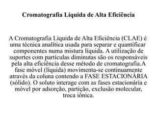 Cromatografia Líquida de Alta Eficiência  A Cromatografia Líquida de Alta Eficiência (CLAE) é  uma técnica analítica usada para separar e quantificar  componentes numa mistura líquida. A utilização de suportes com partículas diminutas são os responsáveis pela alta eficiência desse método de cromatografia.A fase móvel (líquida) movimenta-se continuamente através da coluna contendo a FASE ESTACIONÁRIA (sólido). O soluto interage com as fases estacionária e móvel por adsorção, partição, exclusão molecular, troca iônica. 