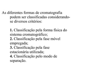 As diferentes formas de cromatografia podem ser classificadas considerando- se diversos critérios: 1.  Classificação pela forma física do sistema cromatográfico; 2.  Classificação pela fase móvel empregada; 3.  Classificação pela fase estacionária utilizada; 4.  Classificação pelo modo de separação. 