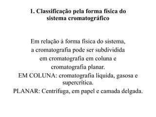 1. Classificação pela forma física do sistema cromatográfico Em relação à forma física do sistema, a cromatografia pode ser subdividida em cromatografia em coluna e cromatografia planar. EM COLUNA: cromatografia líquida, gasosa e supercrítica. PLANAR: Centrífuga, em papel e camada delgada. 