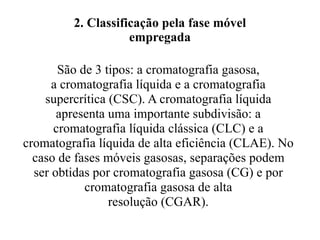 2. Classificação pela fase móvel empregada São de 3 tipos: a cromatografia gasosa,  a cromatografia líquida e a cromatografia  supercrítica (CSC). A cromatografia líquida  apresenta uma importante subdivisão: a  cromatografia líquida clássica (CLC) e a  cromatografia líquida de alta eficiência (CLAE). No  caso de fases móveis gasosas, separações podem  ser obtidas por cromatografia gasosa (CG) e por  cromatografia gasosa de alta  resolução (CGAR).  