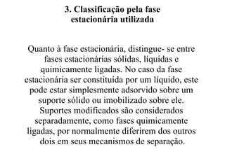 3. Classificação pela fase estacionária utilizada Quanto à fase estacionária, distingue- se entre  fases estacionárias sólidas, líquidas e  quimicamente ligadas. No caso da fase  estacionária ser constituída por um líquido, este  pode estar simplesmente adsorvido sobre um  suporte sólido ou imobilizado sobre ele.  Suportes modificados são considerados  separadamente, como fases quimicamente  ligadas, por normalmente diferirem dos outros  dois em seus mecanismos de separação. 