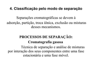 4. Classificação pelo modo de separação Separações cromatográficas se devem à adsorção, partição, troca iônica, exclusão ou misturas desses mecanismos. PROCESSOS DE SEPARAÇÃO: Cromatografia gasosa  Técnica de separação e análise de misturas por interação dos seus componentes entre uma fase estacionária e uma fase móvel. 