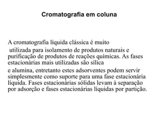 Cromatografia em coluna A cromatografia líquida clássica é muito utilizada para isolamento de produtos naturais e purificação de produtos de reações químicas. As fases estacionárias mais utilizadas são sílica  e alumina, entretanto estes adsorventes podem servir simplesmente como suporte para uma fase estacionária líquida. Fases estacionárias sólidas levam à separação por adsorção e fases estacionárias líquidas por partição. 