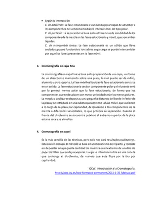  Según la interacción
C. de adsorción:Lafase estacionaria es un sólido polar capaz de adsorber a
los componentes de la mezcla mediante interacciones de tipo polar.
C. de partición:La separaciónse basa enlasdiferenciasde solubilidadde los
componentesde lamezclaenlasfasesestacionariaymóvil, que son ambas
líquidas.
C. de intercambio iónico: La fase estacionaria es un sólido que lleva
anclados grupos funcionales ionizables cuya carga se puede intercambiar
por aquellos iones presentes en la fase móvil.
3. Cromatografía en capa fina
La cromatografíaen capa finase basa enla preparaciónde unacapa, uniforme
de un absorbente mantenido sobre una placa, la cual puede ser de vidrio,
aluminiouotrosoporte.La fase móvil eslíquidayla fase estacionaria consiste
enun sólido.Lafase estacionariaseráuncomponente polaryel eluyente será
por lo general menos polar que la fase estacionaria, de forma que los
componentesque se desplacenconmayorvelocidadseránlosmenos polares.
La mezclaa analizarse depositaauna pequeñadistanciadel borde inferior de
la placay se introduce enunacubetaque contiene lafase móvil,que asciende
a lo largo de la placa por capilaridad, desplazando a los componentes de la
mezcla a diferentes velocidades, lo que provoca su separación. Cuando el
frente del disolvente se encuentra próximo al extremo superior de la placa
esta se saca y se visualiza.
4. Cromatografía en papel
Es la más sencilla de las técnicas, pero sólo nos dará resultados cualitativos.
Está casi endesuso.El métodose basa enun mecanismode reparto,yconsiste
en depositar una pequeña cantidad de muestra en el extremo de una tira de
papel de filtro,que se deja evaporar. Luego se introduce la tira en una cubeta
que contenga el disolvente, de manera que éste fluya por la tira por
capilaridad.
OCW. Introducciónala Cromatografía.
http://ocw.uv.es/ocw-formacio-permanent/2011-1-35_Manual.pdf
 