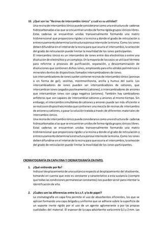10. ¿Qué son las “Resinas de intercambio iónico” y cuál es su utilidad?
Una resinade intercambioiónicopuedeconsiderarse comounaestructurade cadenas
hidrocarbonadasalas que se encuentranunidosde forma rígida grupos iónicos libres.
Estas cadenas se encuentran unidas transversalmente formando una matriz
tridimensional que proporciona rigidez a la resina y donde el grado de reticulación o
entrecruzamientodeterminalaestructuraporosainternade lamisma. Como los iones
debendifundirse enel interiorde laresinapara que ocurra el intercambio,laselección
del grado de reticulación puede limitar la movilidad de los iones participantes.
El intercambio iónico es un intercambio de iones entre dos electrolitos o entre una
disoluciónde electrolitosyuncomplejo.Enlamayoría de loscasos se utilizael término
para referirse a procesos de purificación, separación, y descontaminación de
disoluciones que contienen dichos iones, empleando para ello sólidos poliméricos o
minerales dentro de dispositivos llamados intercambiadores de iones.
Los intercambiadoresde ionessuelen contenerresinasde intercambioiónico (porosas
o en forma de gel), zeolitas, montmorillonita, arcilla y humus del suelo. Los
intercambiadores de iones pueden ser intercambiadores de cationes, que
intercambianionescargadospositivamente(cationes),ointercambiadores de aniones
que intercambian iones con carga negativa (aniones). También hay cambiadores
anfóteros que son capaces de intercambiar cationes y aniones al mismo tiempo. Sin
embargo,el intercambiosimultáneode cationes y aniones puede ser más eficiente si
se realizaendispositivosmixtosque contienen una mezcla de resinas de intercambio
de anionesycationes,opasar la solucióntratadaa través de diferentes materiales de
intercambio iónico.
Una resinade intercambioiónicopuedeconsiderarse comounaestructurade cadenas
hidrocarbonadasalas que se encuentranunidosde forma rígida grupos iónicos libres.
Estas cadenas se encuentran unidas transversalmente formando una matriz
tridimensional que proporciona rigidez a la resina y donde el grado de reticulación o
entrecruzamientodeterminalaestructuraporosainternade lamisma. Como los iones
debendifundirse enel interiorde laresinapara que ocurra el intercambio,laselección
del grado de reticulación puede limitar la movilidad de los iones participantes.
CROMATOGRAFÍA EN CAPA FINA Y CROMATOGRAFÍA EN PAPEL
1. ¿Qué entiende por Rx?
Indicael desplazamientode unasustanciarespectoal desplazamiento del disolvente,
tomando en cuenta que esto es constante y característico a esta sustancia (siempre
que todaslas condicionespermanezcanconstantes) nospuedenservir para intentar la
identificación de ella.
2. ¿Cuáles son las diferencias entre la c.c.f. y la de papel?
La cromatografía en capa fina permite el uso de absorbentes eficientes, los que se
aplican formando una capa delgada y uniforme que se adhiere sobre la superficie de
un soporte inerte rígido por el uso de un agente aglomerante o por las propias
cualidades del material. El espesor de la capa adsorbente varía entre 0,1 y 2 mm. Las
 