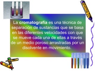 La  cromatografía  es una técnica de separación de sustancias que se basa en las diferentes velocidades con que se mueve cada una de ellas a través de un medio poroso arrastradas por un disolvente en movimiento.  