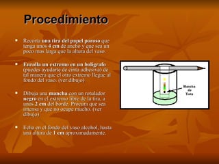 Recorta  una tira del papel poroso  que tenga unos  4 cm  de ancho y que sea un poco mas larga que la altura del vaso.  Enrolla un extremo en un bolígrafo  (puedes ayudarte de cinta adhesiva) de tal manera que el otro extremo llegue al fondo del vaso. (ver dibujo)  Dibuja una  mancha  con un rotulador  negro  en el extremo libre de la tira, a unos  2 cm  del borde. Procura que sea intensa y que no ocupe mucho. (ver dibujo)  Echa en el fondo del vaso alcohol, hasta una altura de  1 cm  aproximadamente.  Procedimiento 
