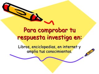 Para comprobar tu respuesta investiga en: Libros, enciclopedias, en internet y amplia tus conocimientos. 