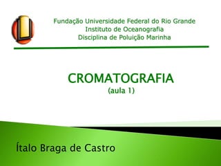Fundação Universidade Federal do Rio Grande
Instituto de Oceanografia
Disciplina de Poluição Marinha
Ítalo Braga de Castro
CROMATOGRAFIA
(aula 1)
 