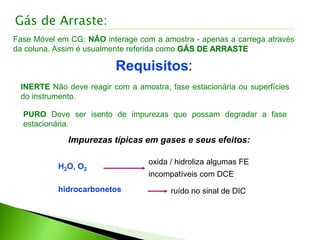 Gás de Arraste:
Fase Móvel em CG: NÃO interage com a amostra - apenas a carrega através
da coluna. Assim é usualmente referida como GÁS DE ARRASTE
Requisitos:
INERTE Não deve reagir com a amostra, fase estacionária ou superfícies
do instrumento.
PURO Deve ser isento de impurezas que possam degradar a fase
estacionária.
Impurezas típicas em gases e seus efeitos:
oxida / hidroliza algumas FE
incompatíveis com DCE
H2O, O2
hidrocarbonetos ruído no sinal de DIC
 
