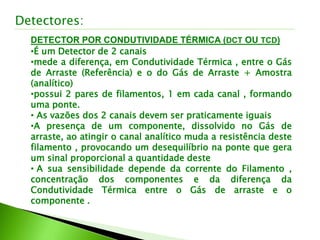 Detectores:
DETECTOR POR CONDUTIVIDADE TÉRMICA (DCT OU TCD)
•É um Detector de 2 canais
•mede a diferença, em Condutividade Térmica , entre o Gás
de Arraste (Referência) e o do Gás de Arraste + Amostra
(analítico)
•possui 2 pares de filamentos, 1 em cada canal , formando
uma ponte.
• As vazões dos 2 canais devem ser praticamente iguais
•A presença de um componente, dissolvido no Gás de
arraste, ao atingir o canal analítico muda a resistência deste
filamento , provocando um desequilíbrio na ponte que gera
um sinal proporcional a quantidade deste
• A sua sensibilidade depende da corrente do Filamento ,
concentração dos componentes e da diferença da
Condutividade Térmica entre o Gás de arraste e o
componente .
 
