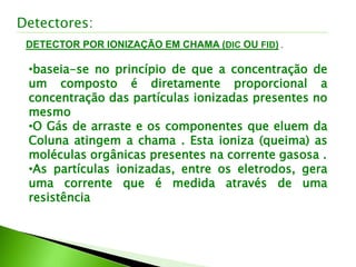 DETECTOR POR IONIZAÇÃO EM CHAMA (DIC OU FID) .
Detectores:
•baseia-se no princípio de que a concentração de
um composto é diretamente proporcional a
concentração das partículas ionizadas presentes no
mesmo
•O Gás de arraste e os componentes que eluem da
Coluna atingem a chama . Esta ioniza (queima) as
moléculas orgânicas presentes na corrente gasosa .
•As partículas ionizadas, entre os eletrodos, gera
uma corrente que é medida através de uma
resistência
 