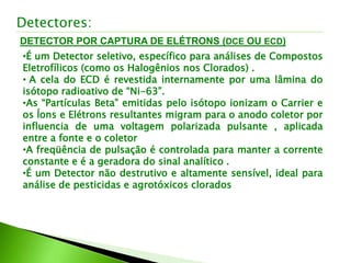 DETECTOR POR CAPTURA DE ELÉTRONS (DCE OU ECD)
Detectores:
•É um Detector seletivo, específico para análises de Compostos
Eletrofílicos (como os Halogênios nos Clorados) .
• A cela do ECD é revestida internamente por uma lâmina do
isótopo radioativo de “Ni-63”.
•As “Partículas Beta” emitidas pelo isótopo ionizam o Carrier e
os Íons e Elétrons resultantes migram para o anodo coletor por
influencia de uma voltagem polarizada pulsante , aplicada
entre a fonte e o coletor
•A freqüência de pulsação é controlada para manter a corrente
constante e é a geradora do sinal analítico .
•É um Detector não destrutivo e altamente sensível, ideal para
análise de pesticidas e agrotóxicos clorados
 
