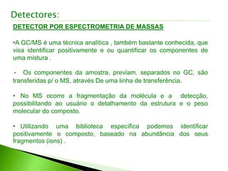 Detectores:
DETECTOR POR ESPECTROMETRIA DE MASSAS
•A GC/MS é uma técnica analítica , também bastante conhecida, que
visa identificar positivamente e ou quantificar os componentes de
uma mistura .
• Os componentes da amostra, previam. separados no GC, são
transferidas p/ o MS, através De uma linha de transferência.
• No MS ocorre a fragmentação da molécula e a detecção,
possibilitando ao usuário o detalhamento da estrutura e o peso
molecular do composto.
• Utilizando uma biblioteca específica podemos identificar
positivamente o composto, baseado na abundância dos seus
fragmentos (ions) .
 