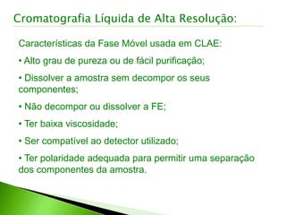 Características da Fase Móvel usada em CLAE:
• Alto grau de pureza ou de fácil purificação;
• Dissolver a amostra sem decompor os seus
componentes;
• Não decompor ou dissolver a FE;
• Ter baixa viscosidade;
• Ser compatível ao detector utilizado;
• Ter polaridade adequada para permitir uma separação
dos componentes da amostra.
Cromatografia Líquida de Alta Resolução:
 