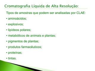 Tipos de amostras que podem ser analisadas por CLAE:
• aminoácidos;
• explosivos;
• lipídeos polares;
• metabólicos de animais e plantas;
• pigmentos de plantas;
• produtos farmacêuticos;
• proteínas;
• tintas.
Cromatografia Líquida de Alta Resolução:
 