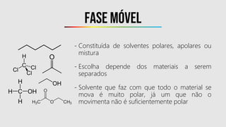 Fase móvel
- Constituída de solventes polares, apolares ou
mistura
- Escolha depende dos materiais a serem
separados
- Solvente que faz com que todo o material se
mova é muito polar, já um que não o
movimenta não é suficientemente polar
 