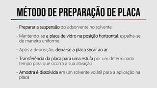 Método DE PREPARAÇÃO DE PLACA
- Preparar a suspensão do adsorvente no solvente
- Mantendo-se a placa de vidro na posição horizontal, espalha-se
de maneira uniforme
- Após a deposição, deixa-se a placa secar ao ar
- Transferência da placa para uma estufa por um determinado
tempo para que ocorra a sua ativação
- Amostra é dissolvida em um solvente volátil para a aplicação na
placa
 