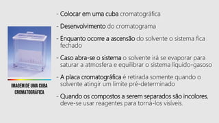 - Colocar em uma cuba cromatográfica
- Desenvolvimento do cromatograma
- Enquanto ocorre a ascensão do solvente o sistema fica
fechado
- Caso abra-se o sistema o solvente irá se evaporar para
saturar a atmosfera e equilibrar o sistema líquido-gasoso
- A placa cromatográfica é retirada somente quando o
solvente atingir um limite pré-determinado
- Quando os compostos a serem separados são incolores,
deve-se usar reagentes para torná-los visíveis.
Imagem de uma cuba
cromatográfica
 