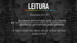 Leitura
-Baseada em Rf
𝑅𝑓 =
𝑑𝑖𝑠𝑡â𝑛𝑐𝑖𝑎 𝑝𝑒𝑟𝑐𝑜𝑟𝑟𝑖𝑑𝑎 𝑝𝑒𝑙𝑎 𝑠𝑢𝑏𝑠𝑡â𝑛𝑐𝑖𝑎
𝑑𝑖𝑠𝑡â𝑛𝑐𝑖𝑎 𝑝𝑒𝑟𝑐𝑜𝑟𝑟𝑖𝑑𝑎 𝑝𝑒𝑙𝑜 𝑠𝑜𝑙𝑣𝑒𝑛𝑡𝑒
-A fase móvel não deve atingir o final da fase
estacionária
 