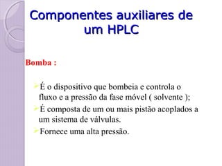 Componentes auxiliares deComponentes auxiliares de
um HPLCum HPLC
Bomba :
É o dispositivo que bombeia e controla o
fluxo e a pressão da fase móvel ( solvente );
É composta de um ou mais pistão acoplados a
um sistema de válvulas.
Fornece uma alta pressão.
 
