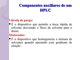 Componentes auxiliares de umComponentes auxiliares de um
HPLCHPLC
Válvula de purga:
É o dispositivo que permite a troca rápida de
solvente desviando o fluxo de solvente para o
dreno.
Misturador:
É o dispositivo que homogeneíza a mistura de
solventes quando operando com gradiente de
eluição .
 