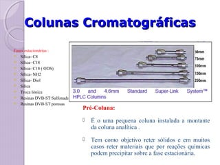 Colunas CromatográficasColunas Cromatográficas
Fases estacionárias :
 Sílica- C8
 Sílica- C18
 Sílica- C18 ( ODS)
 Sílica- NH2
 Sílica- Diol
 Sílica
 Troca Iônica
 Resinas DVB-ST Sulfonadas Ca
 Resinas DVB-ST porosas
Pré-Coluna:
 É o uma pequena coluna instalada a montante
da coluna analítica .
 Tem como objetivo reter sólidos e em muitos
casos reter materiais que por reações químicas
podem precipitar sobre a fase estacionária.
 