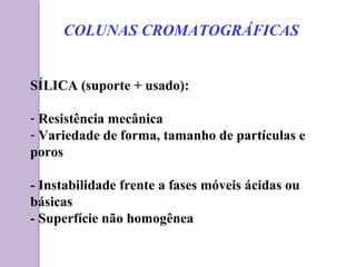 SÍLICA (suporte + usado):
- Resistência mecânica
- Variedade de forma, tamanho de partículas e
poros
- Instabilidade frente a fases móveis ácidas ou
básicas
- Superfície não homogênea
COLUNAS CROMATOGRÁFICAS
 