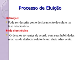 Processo de EluiçãoProcesso de Eluição
Definição:
Pode ser descrita como deslocamento do soluto na
fase estacionária.
Série eluotrópica
 Ordena os solventes de acordo com suas habilidades
relativas de deslocar soluto de um dado adsorvente.
 