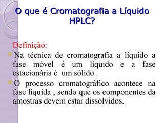O que é Cromatografia a LíquidoO que é Cromatografia a Líquido
HPLC?HPLC?
Definição:
Na técnica de cromatografia a líquido a
fase móvel é um líquido e a fase
estacionária é um sólido .
O processo cromatográfico acontece na
fase líquida , sendo que os componentes da
amostras devem estar dissolvidos.
 