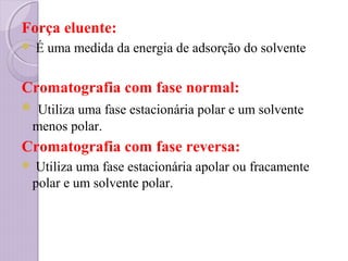 Força eluente:
 É uma medida da energia de adsorção do solvente
Cromatografia com fase normal:
 Utiliza uma fase estacionária polar e um solvente
menos polar.
Cromatografia com fase reversa:
 Utiliza uma fase estacionária apolar ou fracamente
polar e um solvente polar.
 