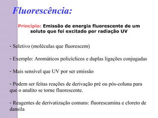 Princípio: Emissão de energia fluorescente de um
soluto que foi excitado por radiação UV
- Seletivo (moléculas que fluorescem)
- Exemplo: Aromáticos policíclicos e duplas ligações conjugadas
- Mais sensível que UV por ser emissão
- Podem ser feitas reações de derivação pré ou pós-coluna para
que o analito se torne fluorescente.
- Reagentes de derivatização comuns: fluorescamina e cloreto de
dansila
Fluorescência:
 