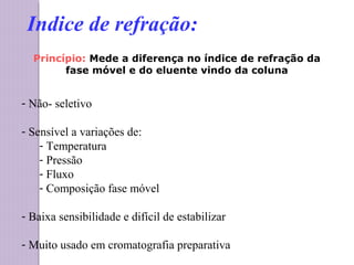 Princípio: Mede a diferença no índice de refração da
fase móvel e do eluente vindo da coluna
- Não- seletivo
- Sensível a variações de:
- Temperatura
- Pressão
- Fluxo
- Composição fase móvel
- Baixa sensibilidade e difícil de estabilizar
- Muito usado em cromatografia preparativa
Indice de refração:
 