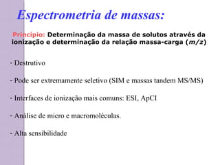 Princípio: Determinação da massa de solutos através da
ionização e determinação da relação massa-carga (m/z)
- Destrutivo
- Pode ser extremamente seletivo (SIM e massas tandem MS/MS)
- Interfaces de ionização mais comuns: ESI, ApCI
- Análise de micro e macromoléculas.
- Alta sensibilidade
Espectrometria de massas:
 